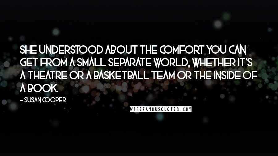 Susan Cooper Quotes: She understood about the comfort you can get from a small separate world, whether it's a theatre or a basketball team or the inside of a book.