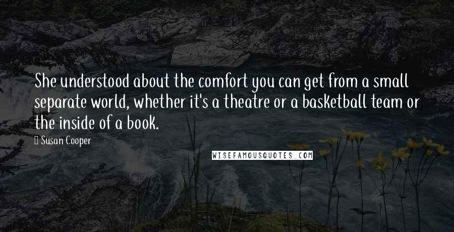 Susan Cooper Quotes: She understood about the comfort you can get from a small separate world, whether it's a theatre or a basketball team or the inside of a book.