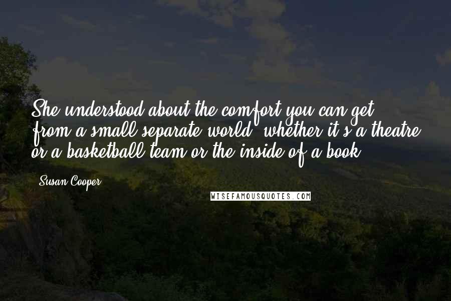 Susan Cooper Quotes: She understood about the comfort you can get from a small separate world, whether it's a theatre or a basketball team or the inside of a book.