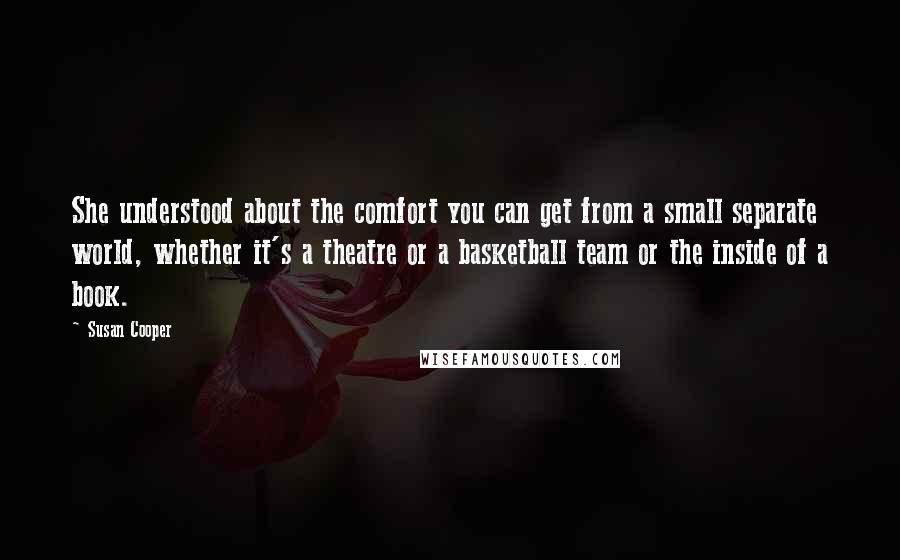 Susan Cooper Quotes: She understood about the comfort you can get from a small separate world, whether it's a theatre or a basketball team or the inside of a book.
