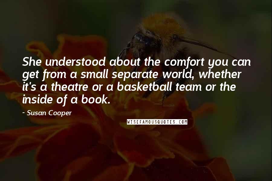 Susan Cooper Quotes: She understood about the comfort you can get from a small separate world, whether it's a theatre or a basketball team or the inside of a book.