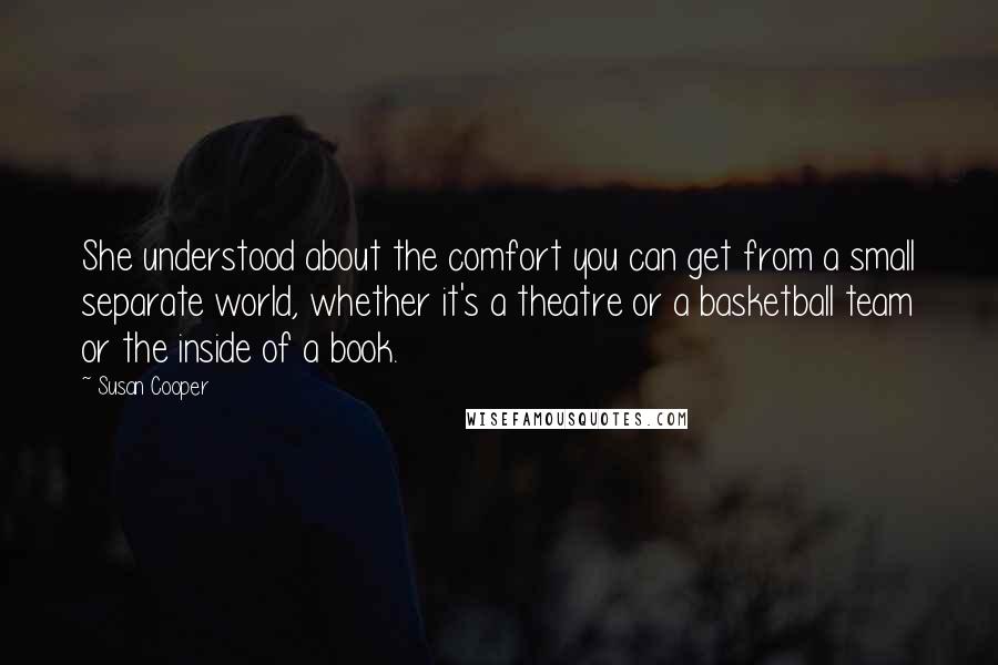 Susan Cooper Quotes: She understood about the comfort you can get from a small separate world, whether it's a theatre or a basketball team or the inside of a book.