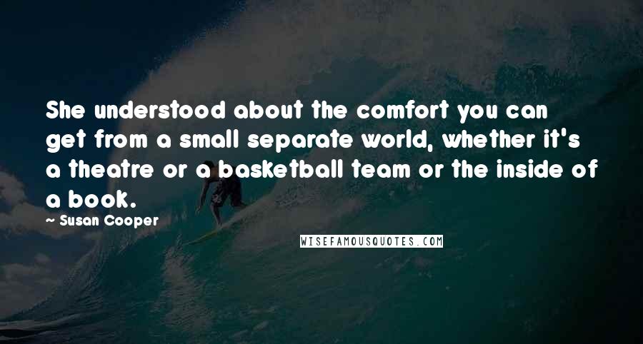 Susan Cooper Quotes: She understood about the comfort you can get from a small separate world, whether it's a theatre or a basketball team or the inside of a book.