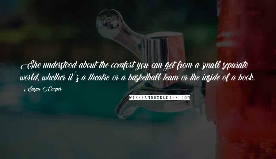 Susan Cooper Quotes: She understood about the comfort you can get from a small separate world, whether it's a theatre or a basketball team or the inside of a book.