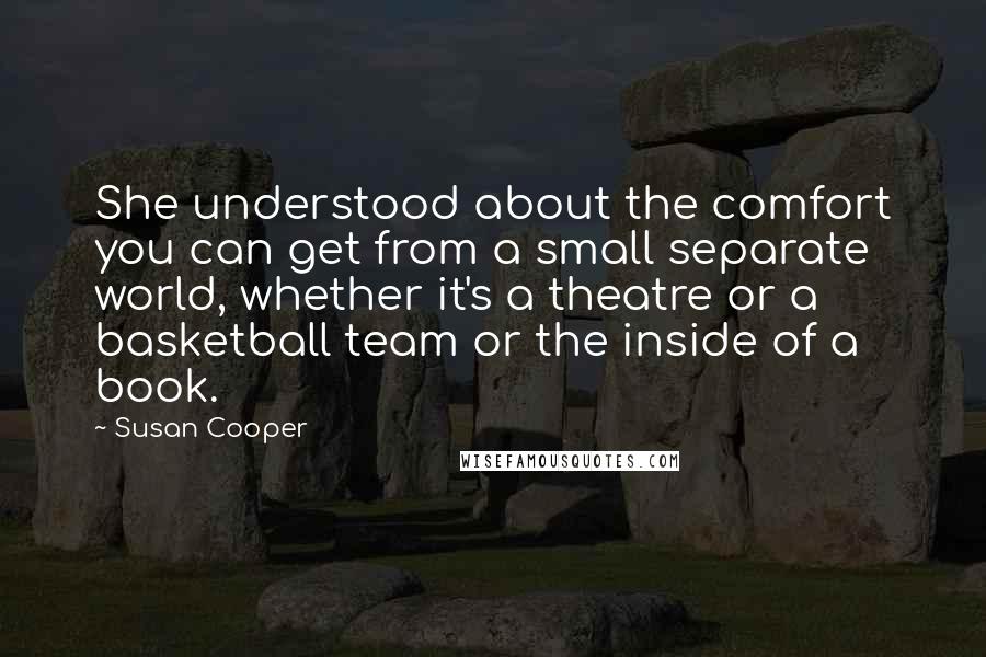 Susan Cooper Quotes: She understood about the comfort you can get from a small separate world, whether it's a theatre or a basketball team or the inside of a book.