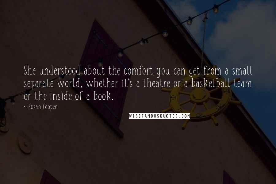 Susan Cooper Quotes: She understood about the comfort you can get from a small separate world, whether it's a theatre or a basketball team or the inside of a book.