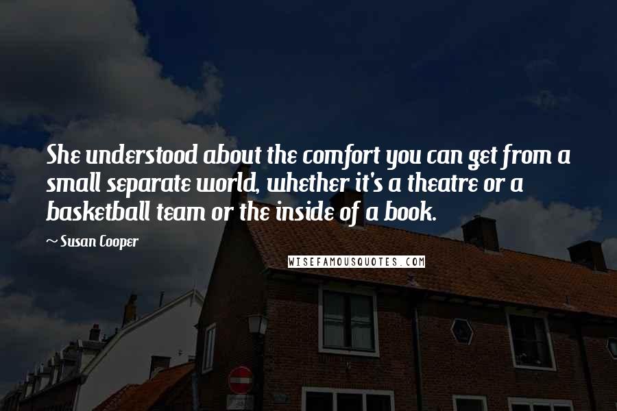 Susan Cooper Quotes: She understood about the comfort you can get from a small separate world, whether it's a theatre or a basketball team or the inside of a book.