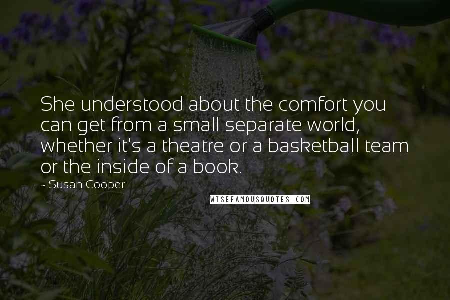 Susan Cooper Quotes: She understood about the comfort you can get from a small separate world, whether it's a theatre or a basketball team or the inside of a book.