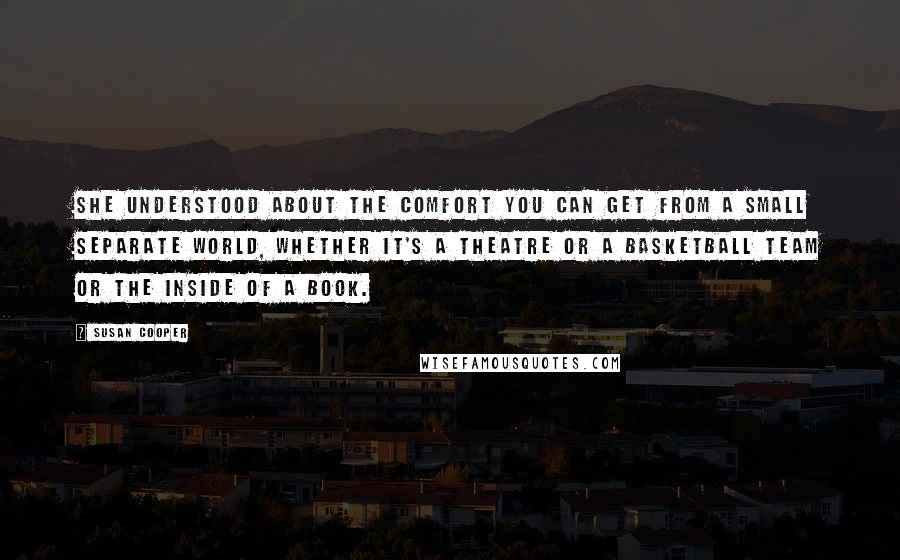 Susan Cooper Quotes: She understood about the comfort you can get from a small separate world, whether it's a theatre or a basketball team or the inside of a book.