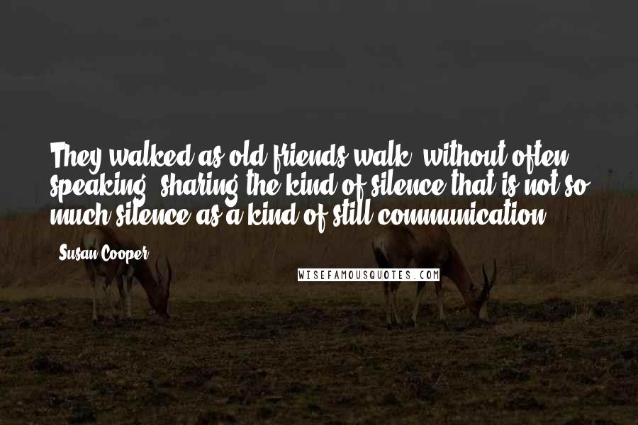 Susan Cooper Quotes: They walked as old friends walk, without often speaking, sharing the kind of silence that is not so much silence as a kind of still communication.