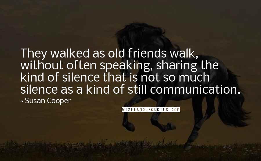 Susan Cooper Quotes: They walked as old friends walk, without often speaking, sharing the kind of silence that is not so much silence as a kind of still communication.