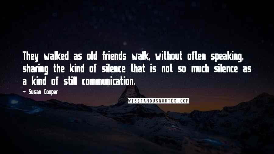 Susan Cooper Quotes: They walked as old friends walk, without often speaking, sharing the kind of silence that is not so much silence as a kind of still communication.