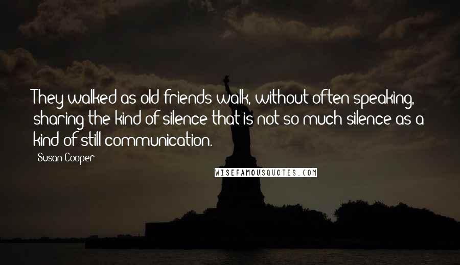 Susan Cooper Quotes: They walked as old friends walk, without often speaking, sharing the kind of silence that is not so much silence as a kind of still communication.