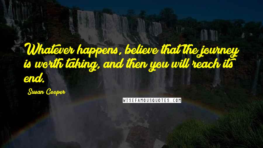 Susan Cooper Quotes: Whatever happens, believe that the journey is worth taking, and then you will reach its end.
