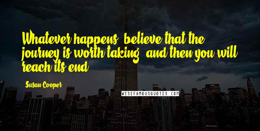 Susan Cooper Quotes: Whatever happens, believe that the journey is worth taking, and then you will reach its end.