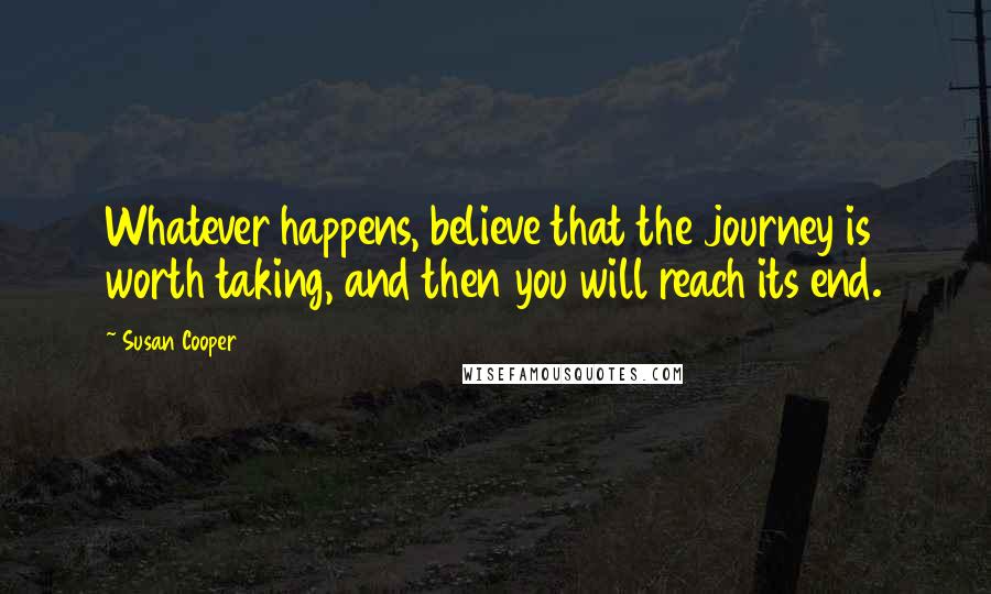 Susan Cooper Quotes: Whatever happens, believe that the journey is worth taking, and then you will reach its end.