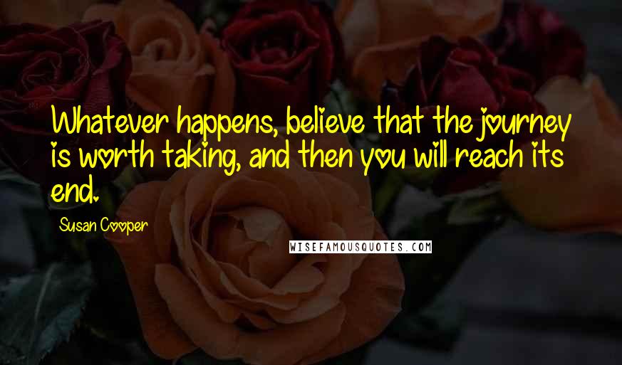 Susan Cooper Quotes: Whatever happens, believe that the journey is worth taking, and then you will reach its end.