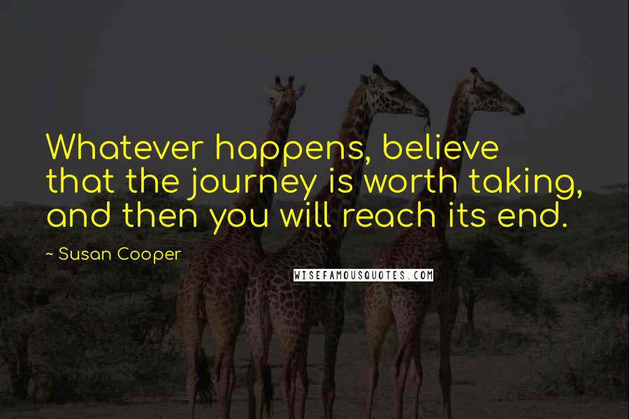 Susan Cooper Quotes: Whatever happens, believe that the journey is worth taking, and then you will reach its end.