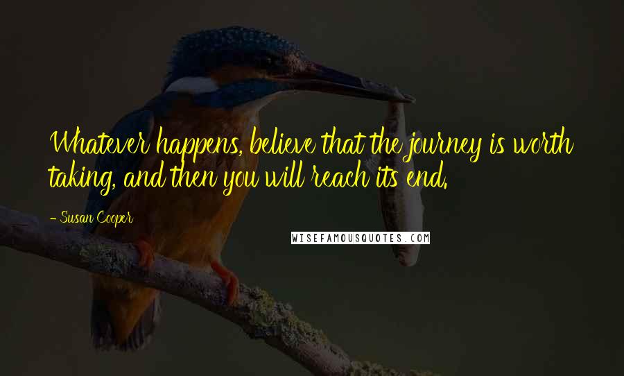 Susan Cooper Quotes: Whatever happens, believe that the journey is worth taking, and then you will reach its end.