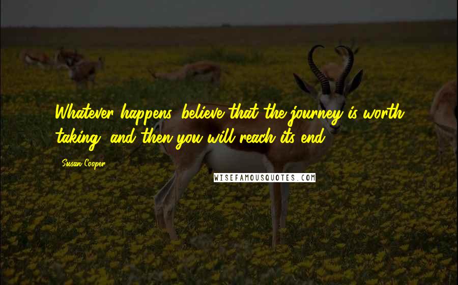 Susan Cooper Quotes: Whatever happens, believe that the journey is worth taking, and then you will reach its end.