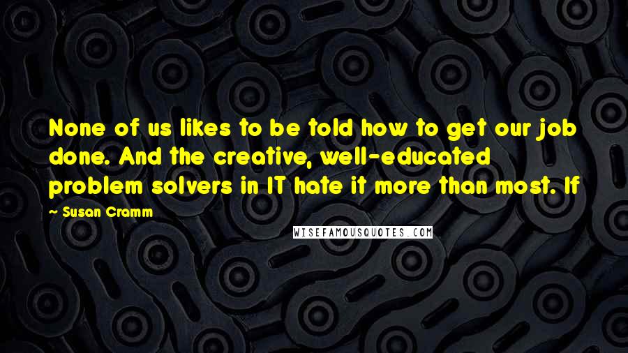 Susan Cramm Quotes: None of us likes to be told how to get our job done. And the creative, well-educated problem solvers in IT hate it more than most. If