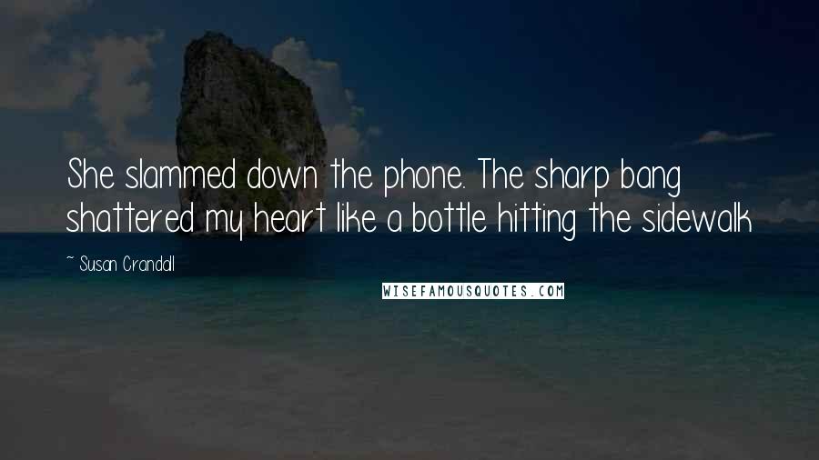 Susan Crandall Quotes: She slammed down the phone. The sharp bang shattered my heart like a bottle hitting the sidewalk
