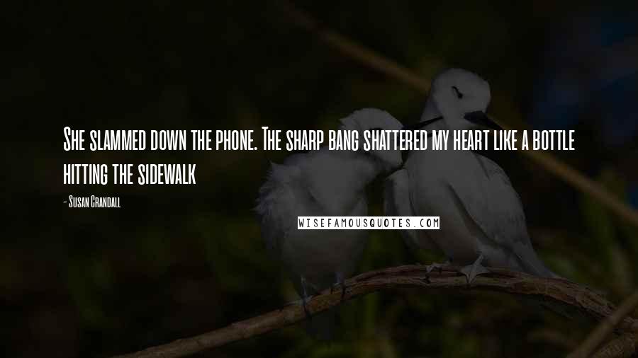 Susan Crandall Quotes: She slammed down the phone. The sharp bang shattered my heart like a bottle hitting the sidewalk