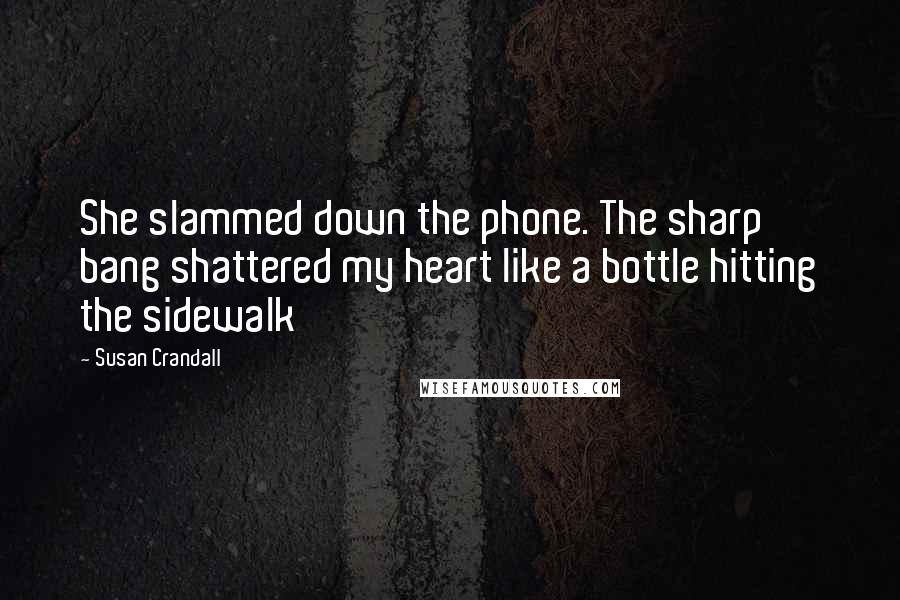 Susan Crandall Quotes: She slammed down the phone. The sharp bang shattered my heart like a bottle hitting the sidewalk