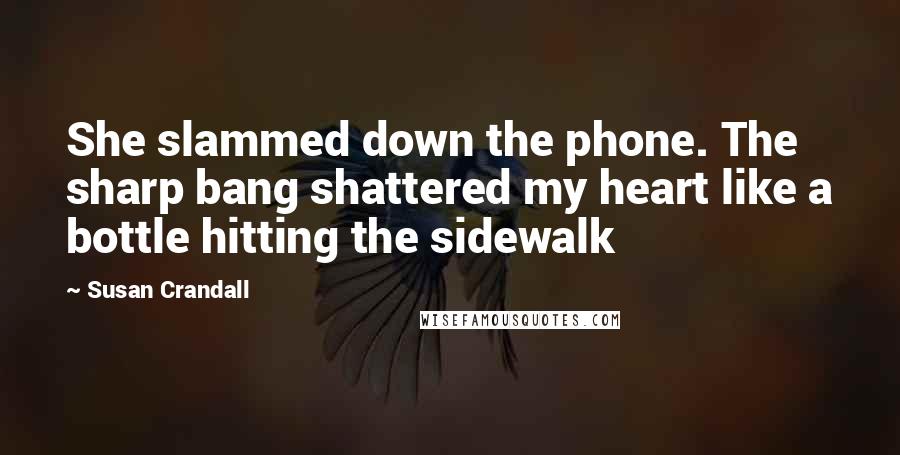 Susan Crandall Quotes: She slammed down the phone. The sharp bang shattered my heart like a bottle hitting the sidewalk