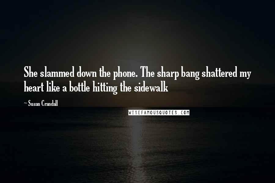 Susan Crandall Quotes: She slammed down the phone. The sharp bang shattered my heart like a bottle hitting the sidewalk