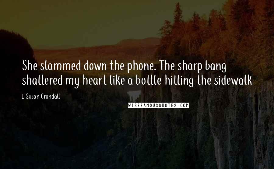 Susan Crandall Quotes: She slammed down the phone. The sharp bang shattered my heart like a bottle hitting the sidewalk