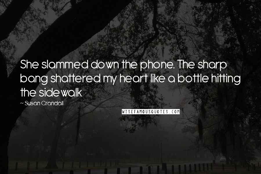 Susan Crandall Quotes: She slammed down the phone. The sharp bang shattered my heart like a bottle hitting the sidewalk