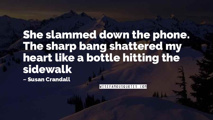 Susan Crandall Quotes: She slammed down the phone. The sharp bang shattered my heart like a bottle hitting the sidewalk