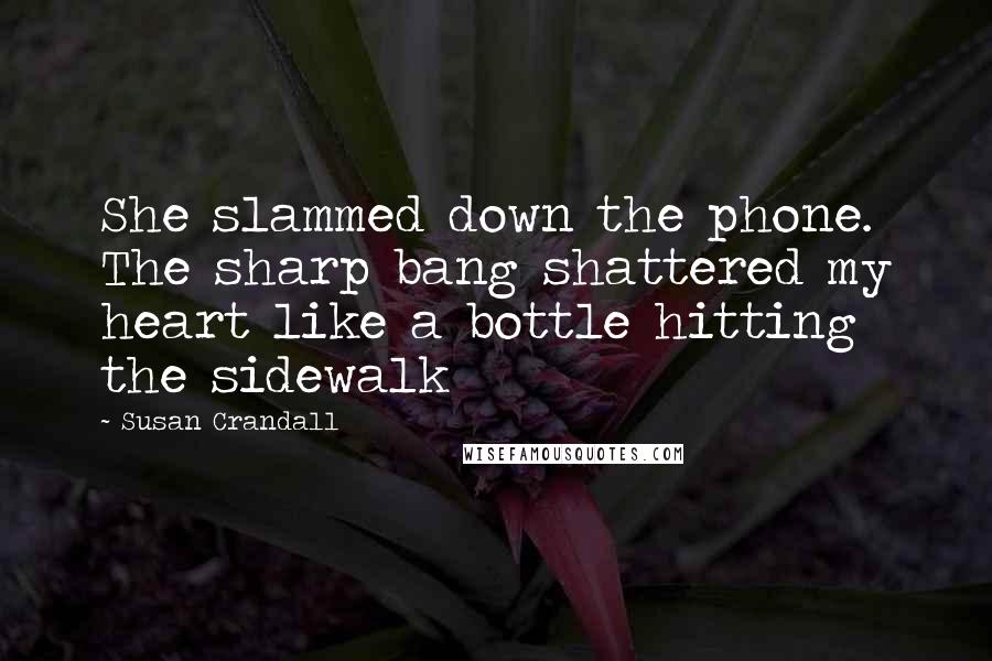 Susan Crandall Quotes: She slammed down the phone. The sharp bang shattered my heart like a bottle hitting the sidewalk
