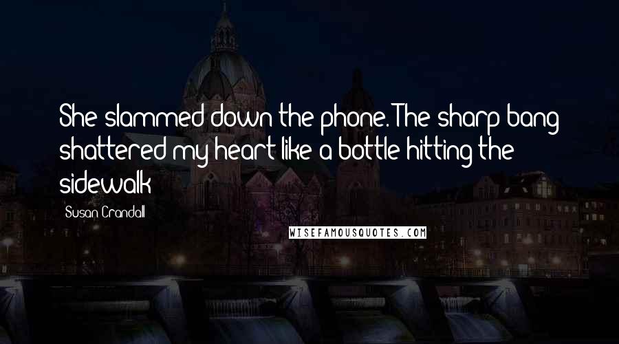 Susan Crandall Quotes: She slammed down the phone. The sharp bang shattered my heart like a bottle hitting the sidewalk