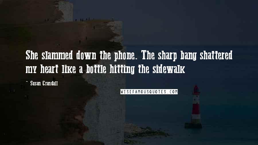 Susan Crandall Quotes: She slammed down the phone. The sharp bang shattered my heart like a bottle hitting the sidewalk