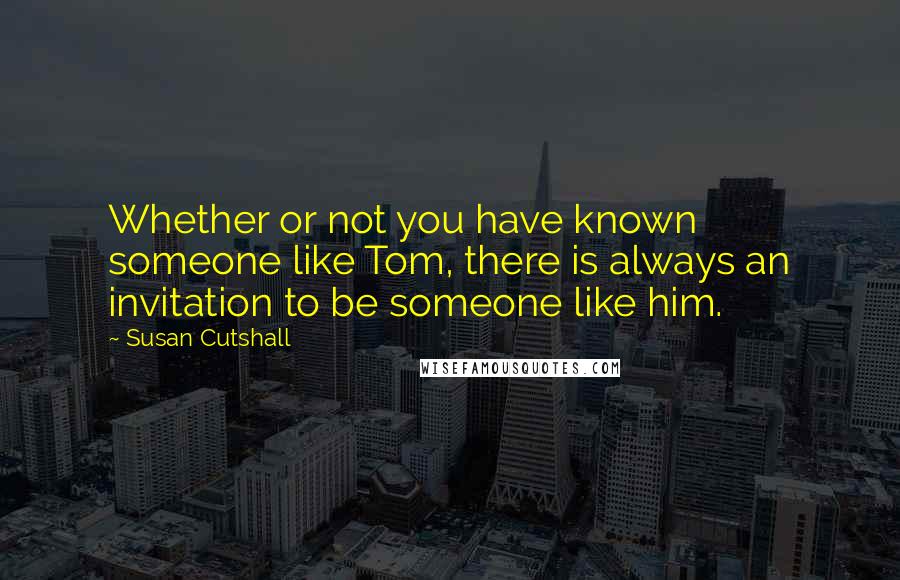 Susan Cutshall Quotes: Whether or not you have known someone like Tom, there is always an invitation to be someone like him.