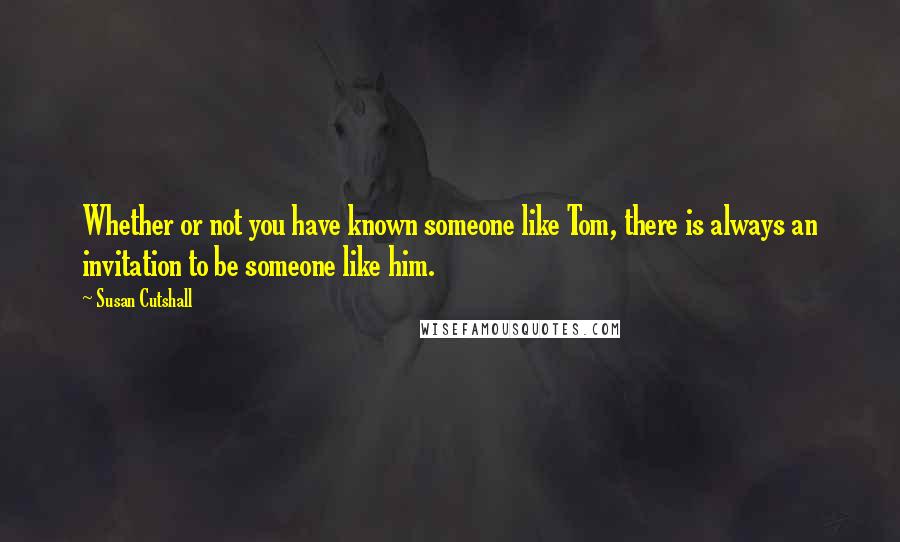 Susan Cutshall Quotes: Whether or not you have known someone like Tom, there is always an invitation to be someone like him.