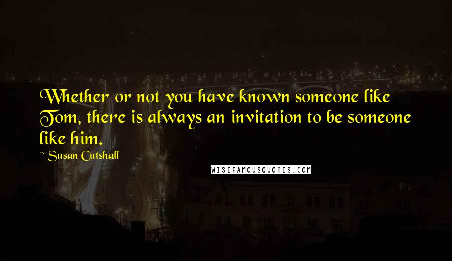 Susan Cutshall Quotes: Whether or not you have known someone like Tom, there is always an invitation to be someone like him.