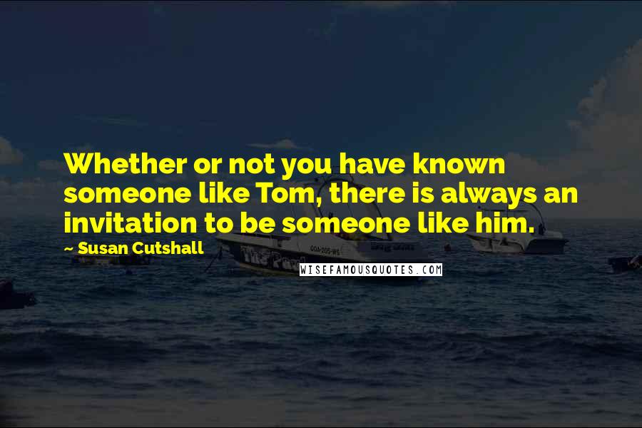 Susan Cutshall Quotes: Whether or not you have known someone like Tom, there is always an invitation to be someone like him.