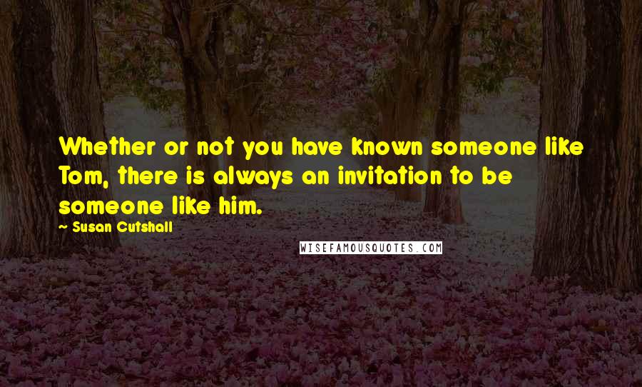 Susan Cutshall Quotes: Whether or not you have known someone like Tom, there is always an invitation to be someone like him.
