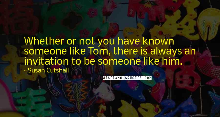 Susan Cutshall Quotes: Whether or not you have known someone like Tom, there is always an invitation to be someone like him.