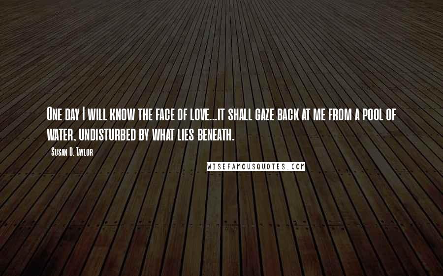 Susan D. Taylor Quotes: One day I will know the face of love...it shall gaze back at me from a pool of water, undisturbed by what lies beneath.