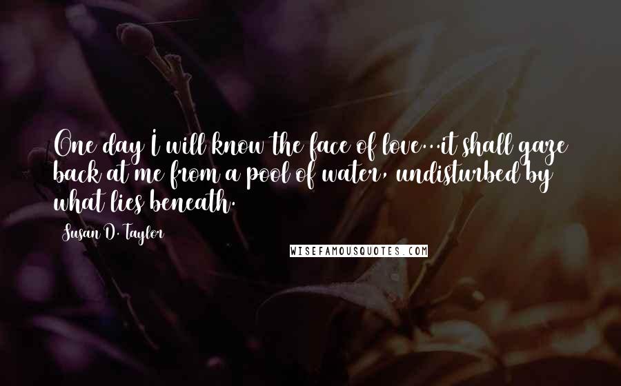 Susan D. Taylor Quotes: One day I will know the face of love...it shall gaze back at me from a pool of water, undisturbed by what lies beneath.