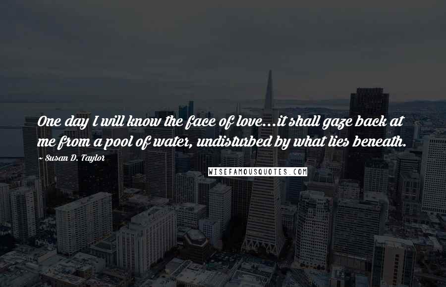 Susan D. Taylor Quotes: One day I will know the face of love...it shall gaze back at me from a pool of water, undisturbed by what lies beneath.