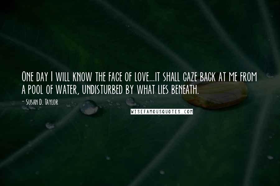 Susan D. Taylor Quotes: One day I will know the face of love...it shall gaze back at me from a pool of water, undisturbed by what lies beneath.