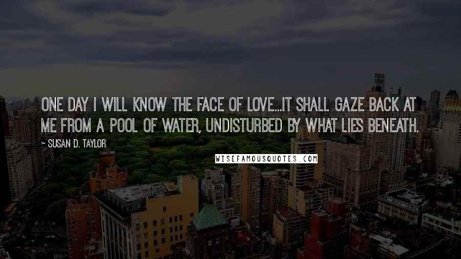 Susan D. Taylor Quotes: One day I will know the face of love...it shall gaze back at me from a pool of water, undisturbed by what lies beneath.