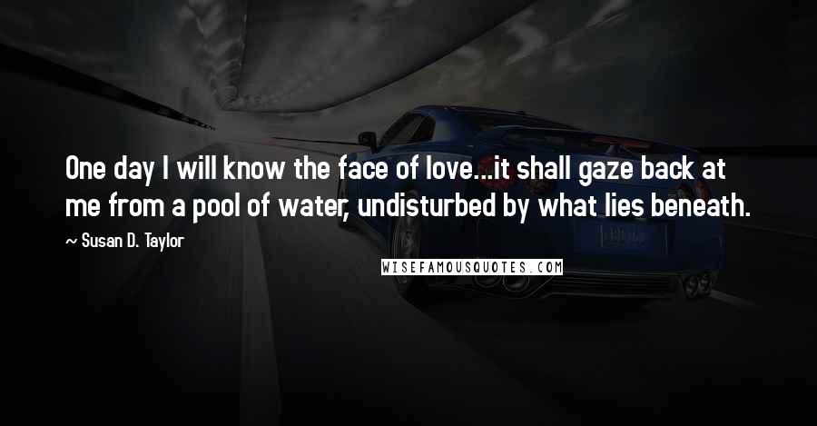 Susan D. Taylor Quotes: One day I will know the face of love...it shall gaze back at me from a pool of water, undisturbed by what lies beneath.