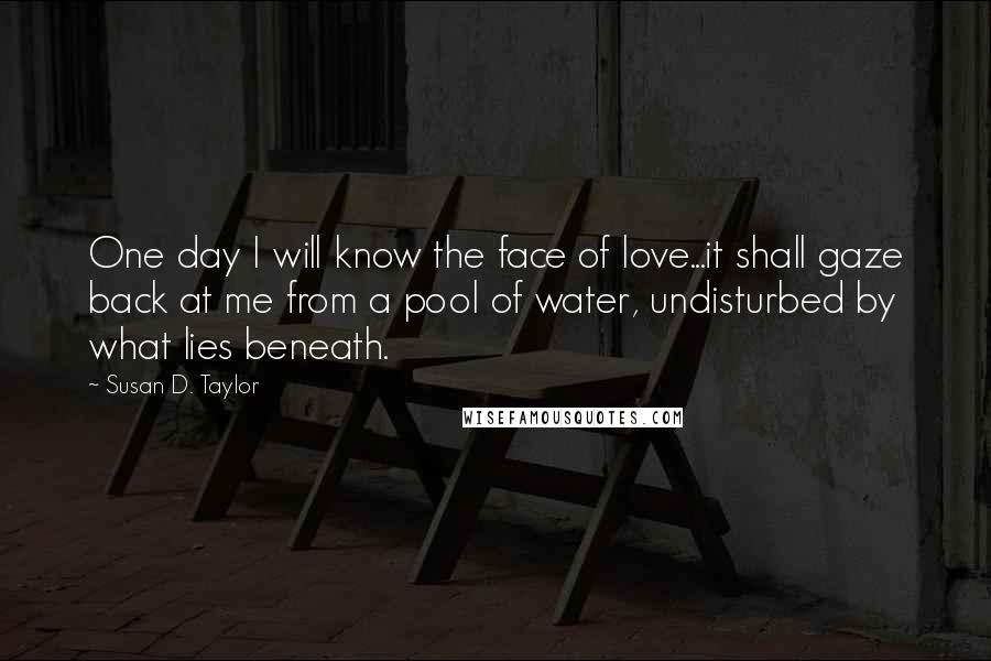 Susan D. Taylor Quotes: One day I will know the face of love...it shall gaze back at me from a pool of water, undisturbed by what lies beneath.