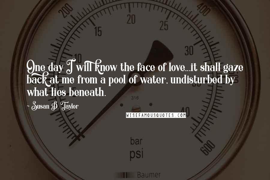 Susan D. Taylor Quotes: One day I will know the face of love...it shall gaze back at me from a pool of water, undisturbed by what lies beneath.